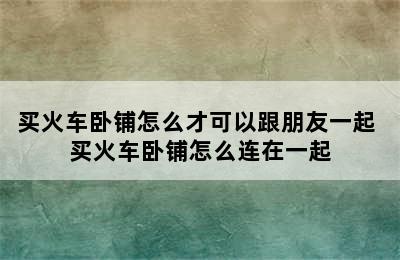 买火车卧铺怎么才可以跟朋友一起 买火车卧铺怎么连在一起